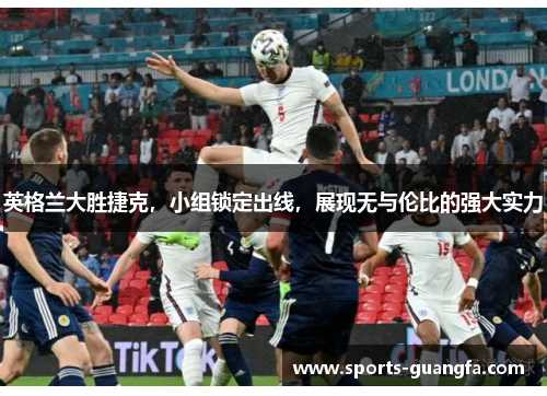 英格兰大胜捷克，小组锁定出线，展现无与伦比的强大实力