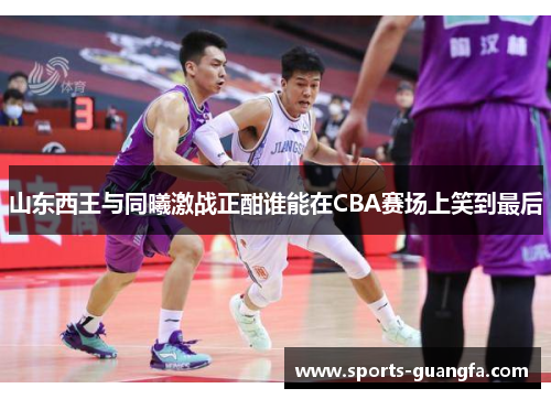 山东西王与同曦激战正酣谁能在CBA赛场上笑到最后