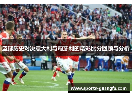 篮球历史对决意大利与匈牙利的精彩比分回顾与分析